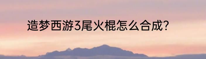 造梦西游3尾火棍怎么合成？