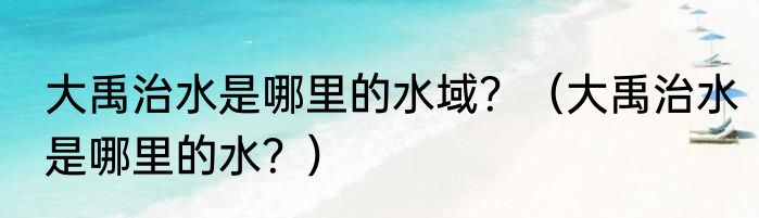 大禹治水是哪里的水域？（大禹治水是哪里的水？）