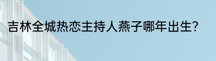 吉林全城热恋主持人燕子哪年出生？