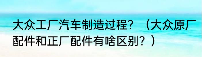 大众工厂汽车制造过程？（大众原厂配件和正厂配件有啥区别？）