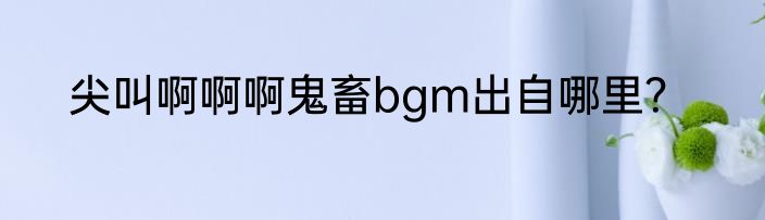 尖叫啊啊啊鬼畜bgm出自哪里？