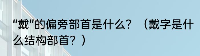 “戴”的偏旁部首是什么？（戴字是什么结构部首？）