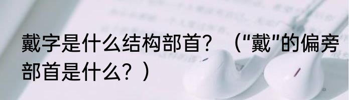 戴字是什么结构部首？（“戴”的偏旁部首是什么？）