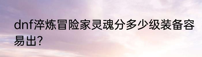 dnf淬炼冒险家灵魂分多少级装备容易出？