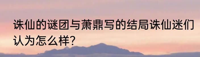 诛仙的谜团与萧鼎写的结局诛仙迷们认为怎么样？