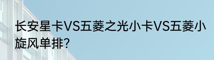 长安星卡VS五菱之光小卡VS五菱小旋风单排？