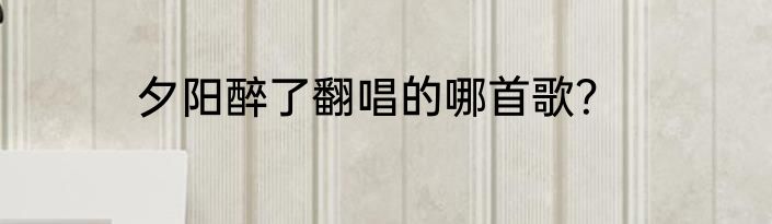 夕阳醉了翻唱的哪首歌？