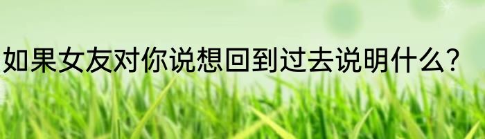 如果女友对你说想回到过去说明什么？