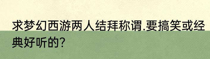 求梦幻西游两人结拜称谓.要搞笑或经典好听的？