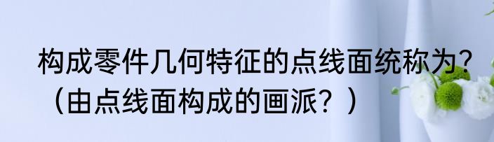 构成零件几何特征的点线面统称为？（由点线面构成的画派？）