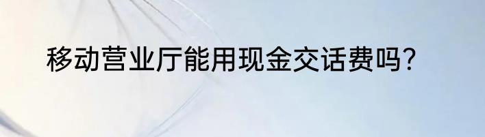 移动营业厅能用现金交话费吗？