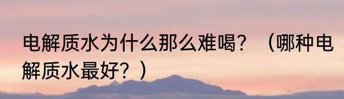 电解质水为什么那么难喝？（哪种电解质水最好？）