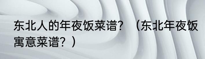 东北人的年夜饭菜谱？（东北年夜饭寓意菜谱？）