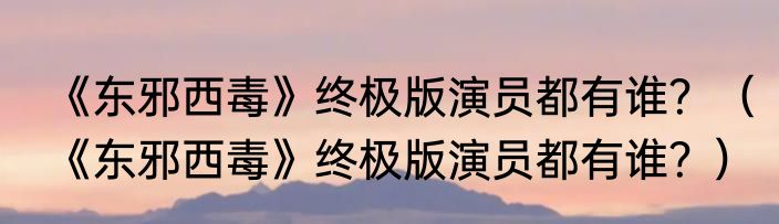 《东邪西毒》终极版演员都有谁？（《东邪西毒》终极版演员都有谁？）