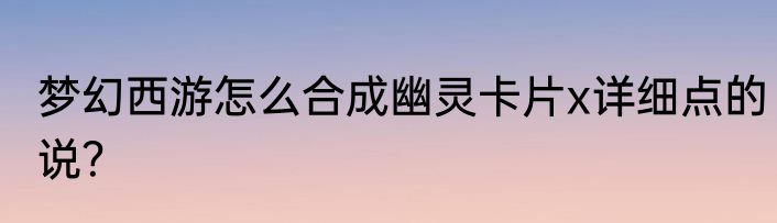 梦幻西游怎么合成幽灵卡片x详细点的说？