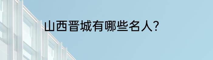山西晋城有哪些名人？
