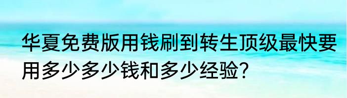 华夏免费版用钱刷到转生顶级最快要用多少多少钱和多少经验？