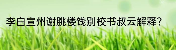 李白宣州谢朓楼饯别校书叔云解释？