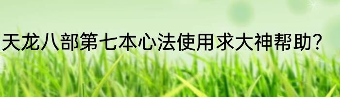 天龙八部第七本心法使用求大神帮助？