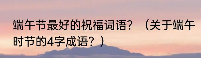 端午节最好的祝福词语?(关于端午时节的4字成语?)