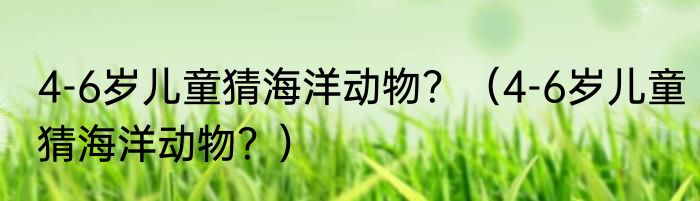4-6岁儿童猜海洋动物？（4-6岁儿童猜海洋动物？）