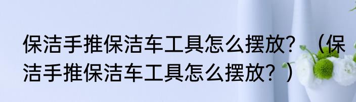 保洁手推保洁车工具怎么摆放？（保洁手推保洁车工具怎么摆放？）