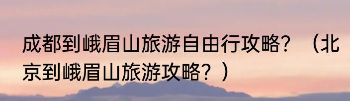 成都到峨眉山旅游自由行攻略？（北京到峨眉山旅游攻略？）
