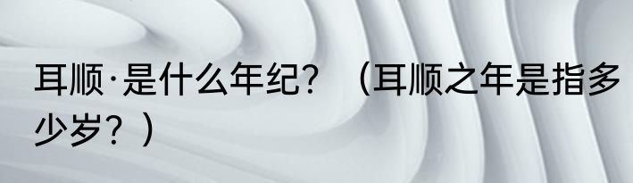 耳顺·是什么年纪？（耳顺之年是指多少岁？）