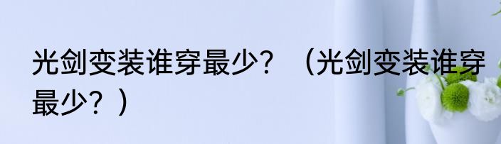 光剑变装谁穿最少？（光剑变装谁穿最少？）