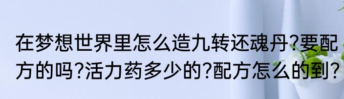 在梦想世界里怎么造九转还魂丹?要配方的吗?活力药多少的?配方怎么的到？