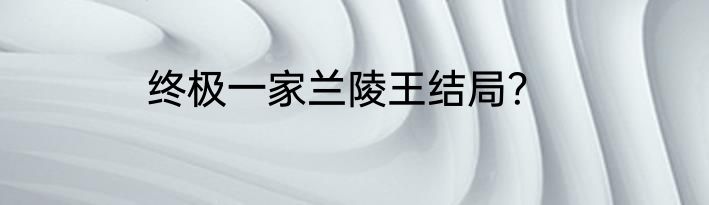 终极一家兰陵王结局？