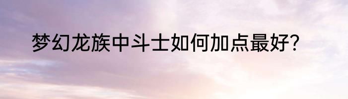 梦幻龙族中斗士如何加点最好？