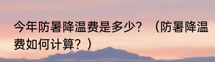 今年防暑降温费是多少？（防暑降温费如何计算？）