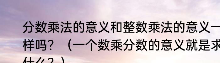 分数乘法的意义和整数乘法的意义一样吗？（一个数乘分数的意义就是求什么？）