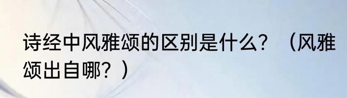 诗经中风雅颂的区别是什么？（风雅颂出自哪？）
