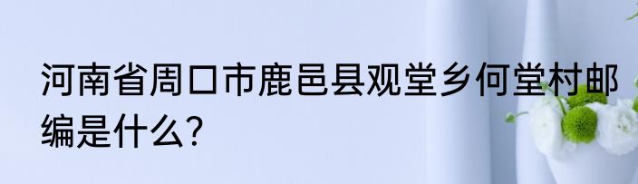 河南省周口市鹿邑县观堂乡何堂村邮编是什么？