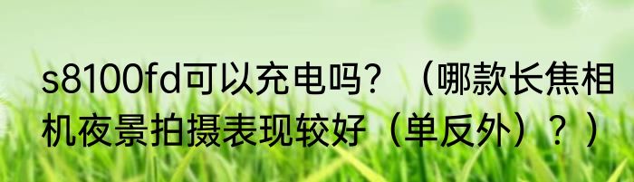 s8100fd可以充电吗？（哪款长焦相机夜景拍摄表现较好（单反外）？）