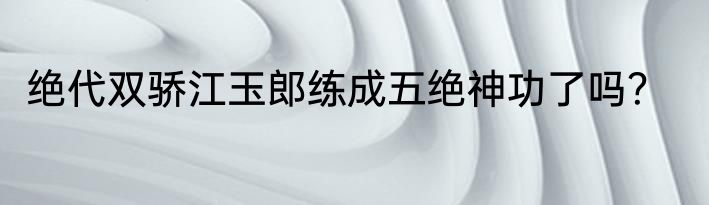 绝代双骄江玉郎练成五绝神功了吗？
