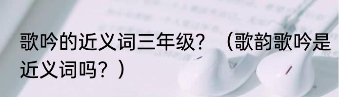 歌吟的近义词三年级?(歌韵歌吟是近义词吗?)