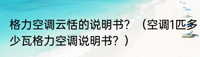 格力空调云恬的说明书？（空调1匹多少瓦格力空调说明书？）