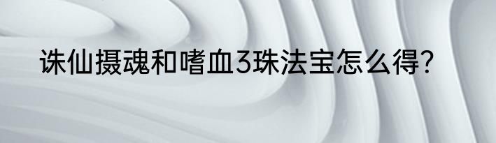 诛仙摄魂和嗜血3珠法宝怎么得？