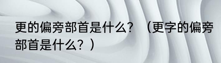 更的偏旁部首是什么？（更字的偏旁部首是什么？）