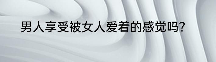 男人享受被女人爱着的感觉吗？
