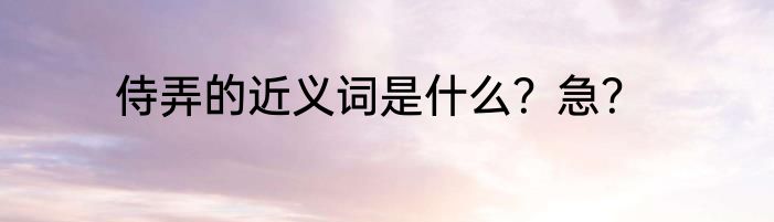 侍弄的近义词是什么？急？