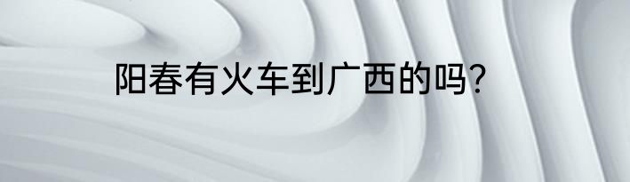 阳春有火车到广西的吗？