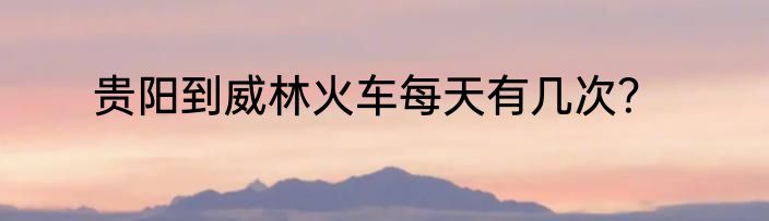 贵阳到威林火车每天有几次？