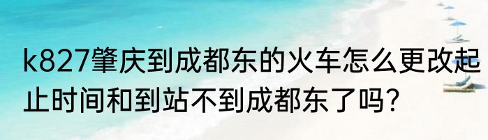 k827肇庆到成都东的火车怎么更改起止时间和到站不到成都东了吗？
