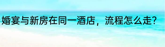婚宴与新房在同一酒店，流程怎么走？