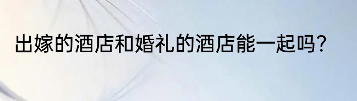 出嫁的酒店和婚礼的酒店能一起吗？