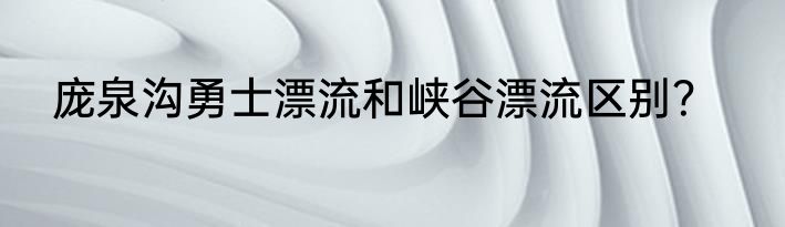庞泉沟勇士漂流和峡谷漂流区别？